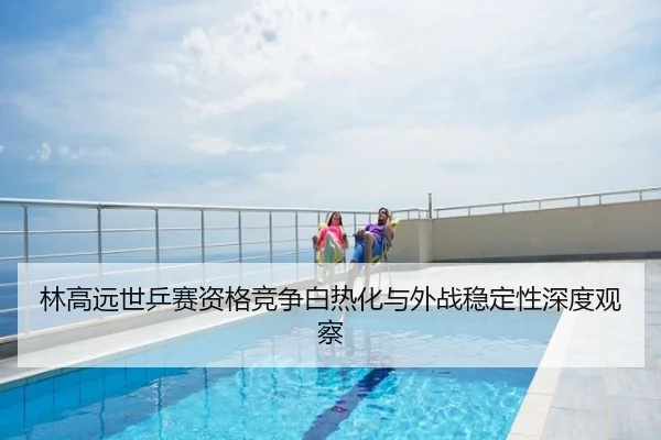 林高远世乒赛资格竞争白热化与外战稳定性深度观察