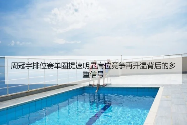 周冠宇排位赛单圈提速明显席位竞争再升温背后的多重信号