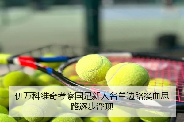 伊万科维奇考察国足新人名单边路换血思路逐步浮现