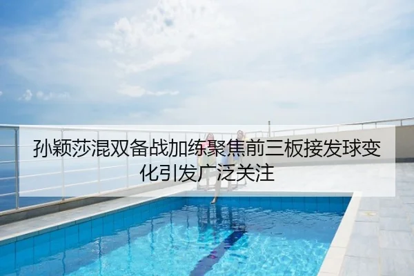 孙颖莎混双备战加练聚焦前三板接发球变化引发广泛关注
