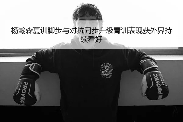 杨瀚森夏训脚步与对抗同步升级青训表现获外界持续看好