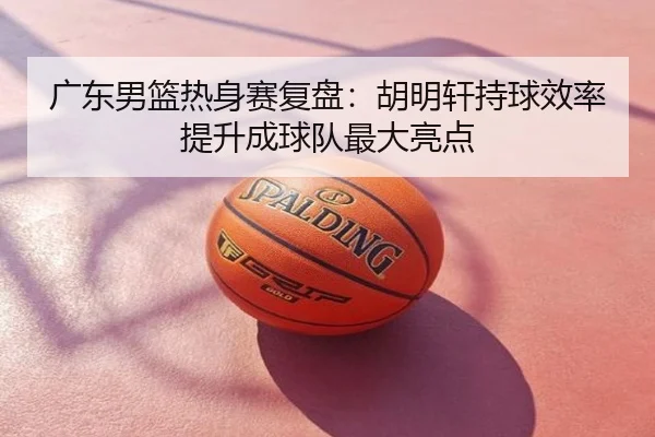 广东男篮热身赛复盘：胡明轩持球效率提升成球队最大亮点
